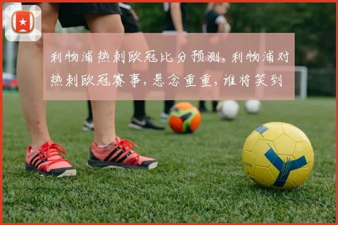 利物浦热刺欧冠比分预测,利物浦对热刺欧冠赛事,悬念重重,谁将笑到最后