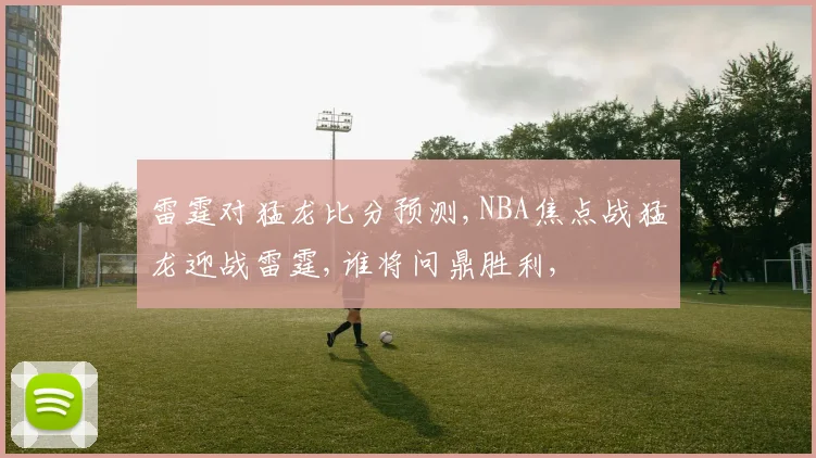 雷霆对猛龙比分预测,NBA焦点战猛龙迎战雷霆,谁将问鼎胜利,